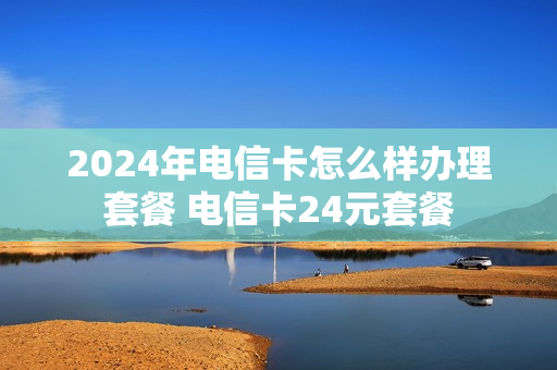 2024年电信卡怎么样办理套餐 电信卡24元套餐