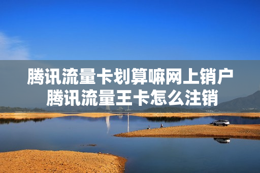 腾讯流量卡划算嘛网上销户 腾讯流量王卡怎么注销