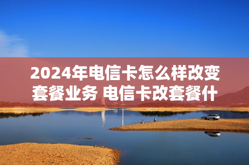 2024年电信卡怎么样改变套餐业务 电信卡改套餐什么时候生效