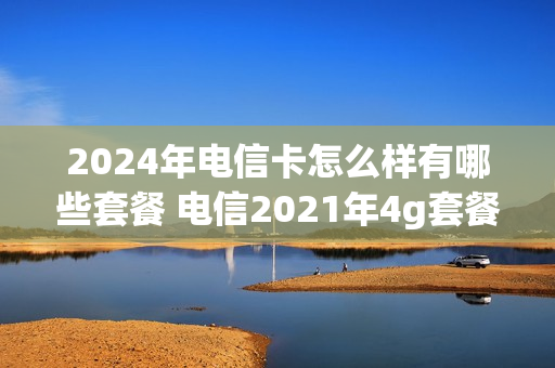 2024年电信卡怎么样有哪些套餐 电信2021年4g套餐
