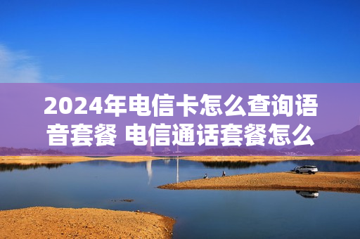 2024年电信卡怎么查询语音套餐 电信通话套餐怎么查询