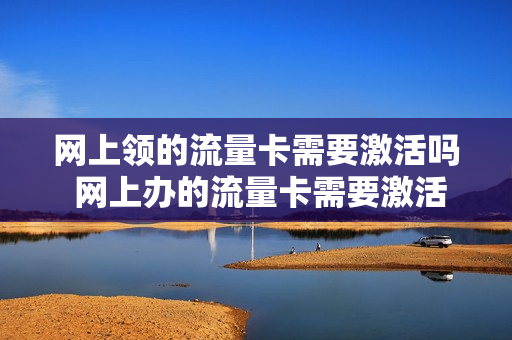 网上领的流量卡需要激活吗 网上办的流量卡需要激活吗