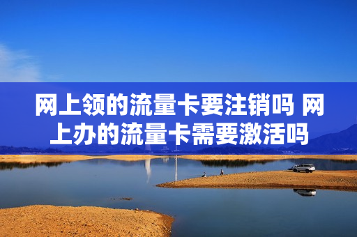 网上领的流量卡要注销吗 网上办的流量卡需要激活吗