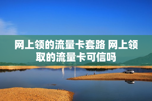 网上领的流量卡套路 网上领取的流量卡可信吗