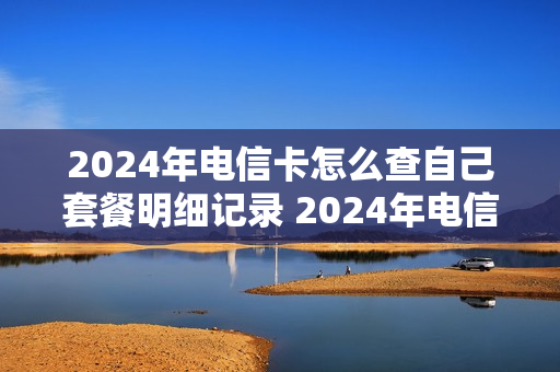 2024年电信卡怎么查自己套餐明细记录 2024年电信卡怎么查自己套餐明细记录呢