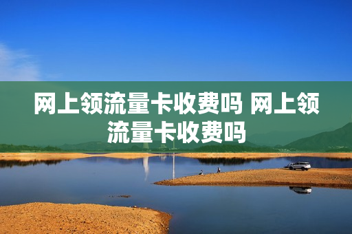 网上领流量卡收费吗 网上领流量卡收费吗
