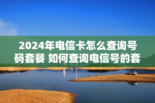 2024年电信卡怎么查询号码套餐 如何查询电信号的套餐