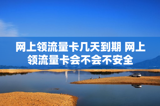 网上领流量卡几天到期 网上领流量卡会不会不安全