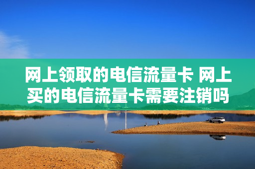 网上领取的电信流量卡 网上买的电信流量卡需要注销吗