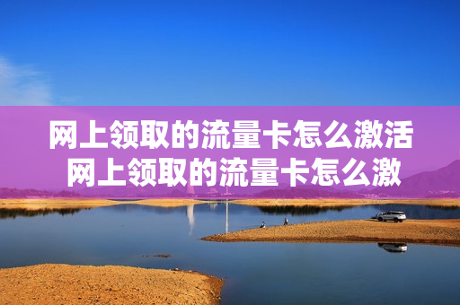 网上领取的流量卡怎么激活 网上领取的流量卡怎么激活不了