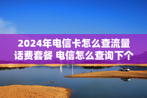 2024年电信卡怎么查流量话费套餐 电信怎么查询下个月套餐