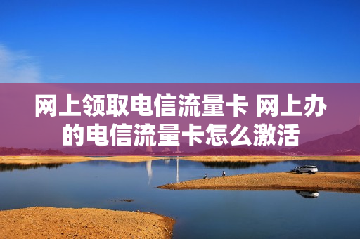 网上领取电信流量卡 网上办的电信流量卡怎么激活