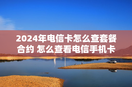 2024年电信卡怎么查套餐合约 怎么查看电信手机卡合约什么时候到期