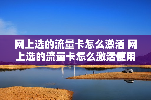 网上选的流量卡怎么激活 网上选的流量卡怎么激活使用