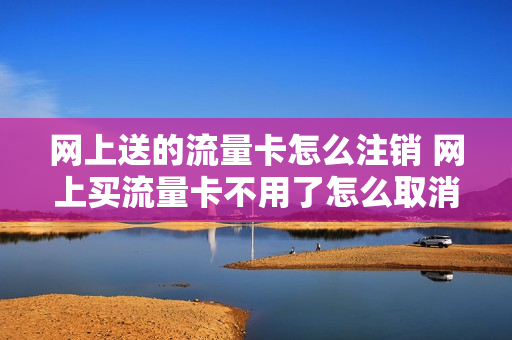 网上送的流量卡怎么注销 网上买流量卡不用了怎么取消