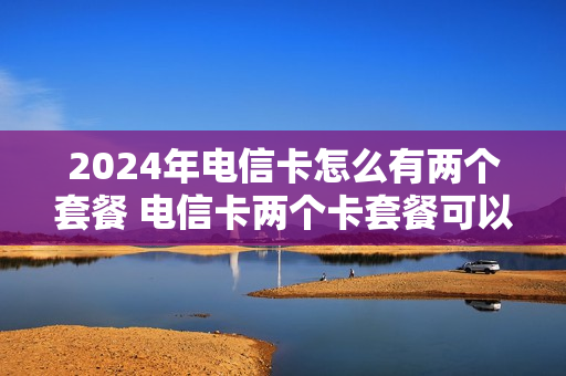 2024年电信卡怎么有两个套餐 电信卡两个卡套餐可以互换吗