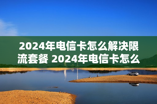 2024年电信卡怎么解决限流套餐 2024年电信卡怎么解决限流套餐呢