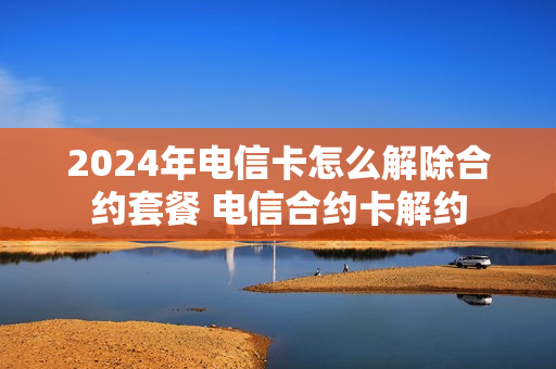 2024年电信卡怎么解除合约套餐 电信合约卡解约