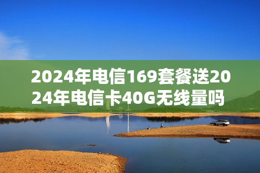 2024年电信169套餐送2024年电信卡40G无线量吗 电信套餐149元套餐介绍