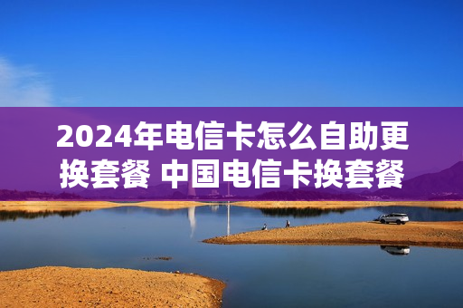 2024年电信卡怎么自助更换套餐 中国电信卡换套餐