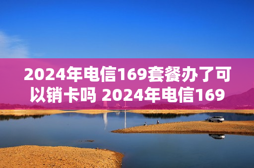 2024年电信169套餐办了可以销卡吗 2024年电信169套餐办了可以销卡吗为什么
