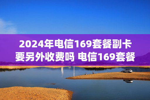 2024年电信169套餐副卡要另外收费吗 电信169套餐升级5g之后副卡收费
