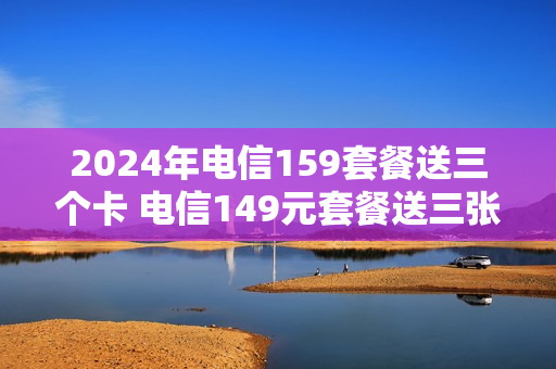 2024年电信159套餐送三个卡 电信149元套餐送三张卡