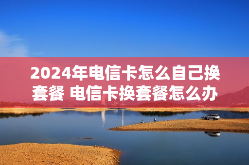 2024年电信卡怎么自己换套餐 电信卡换套餐怎么办理