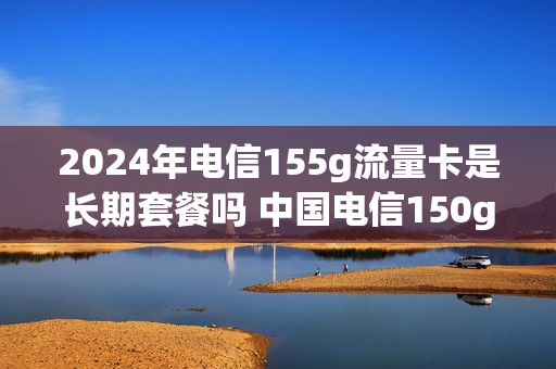 2024年电信155g流量卡是长期套餐吗 中国电信150g流量卡