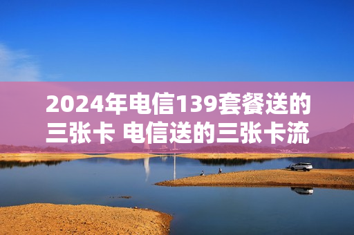 2024年电信139套餐送的三张卡 电信送的三张卡流量免费用吗