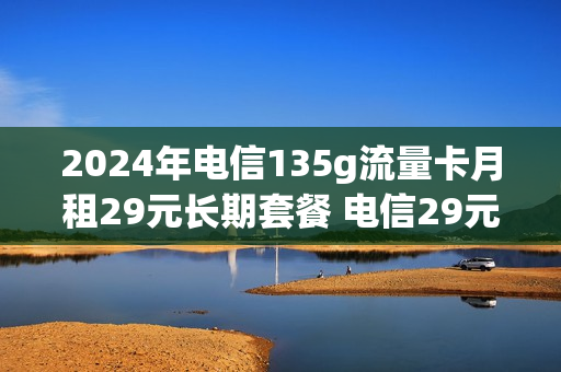2024年电信135g流量卡月租29元长期套餐 电信29元150g纯流量卡