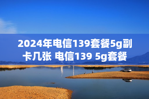 2024年电信139套餐5g副卡几张 电信139 5g套餐