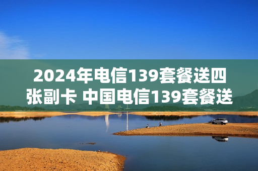 2024年电信139套餐送四张副卡 中国电信139套餐送手机