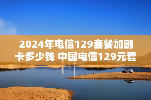 2024年电信129套餐加副卡多少钱 中国电信129元套餐副卡
