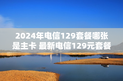 2024年电信129套餐哪张是主卡 最新电信129元套餐二年免费