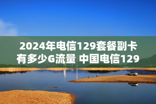 2024年电信129套餐副卡有多少G流量 中国电信129元套餐副卡