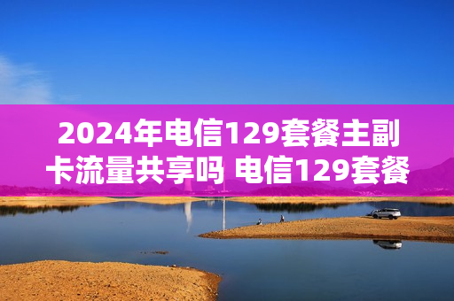 2024年电信129套餐主副卡流量共享吗 电信129套餐副卡流量可以无限用吗