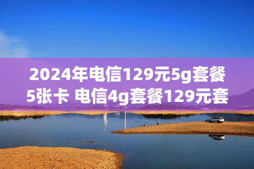 2024年电信129元5g套餐5张卡 电信4g套餐129元套餐