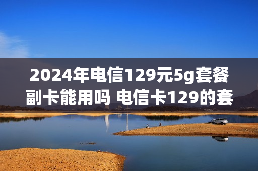 2024年电信129元5g套餐副卡能用吗 电信卡129的套餐可以办几张副卡