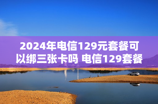 2024年电信129元套餐可以绑三张卡吗 电信129套餐必须用两年吗