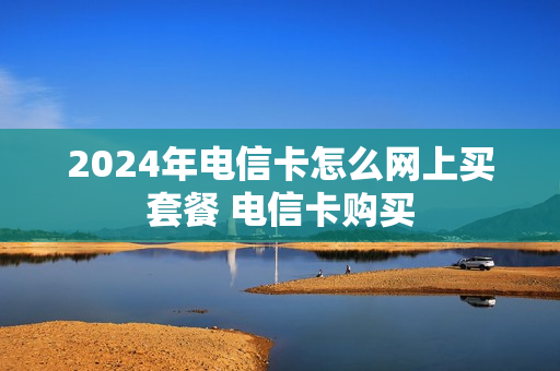 2024年电信卡怎么网上买套餐 电信卡购买
