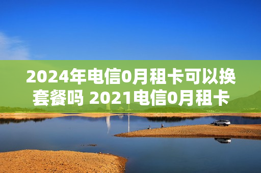 2024年电信0月租卡可以换套餐吗 2021电信0月租卡