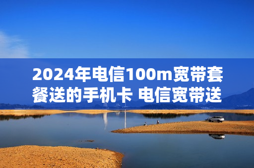 2024年电信100m宽带套餐送的手机卡 电信宽带送的手机卡月租多少