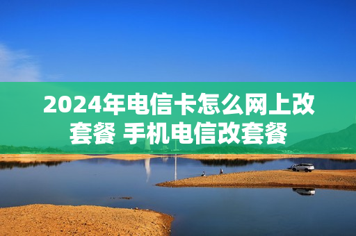 2024年电信卡怎么网上改套餐 手机电信改套餐