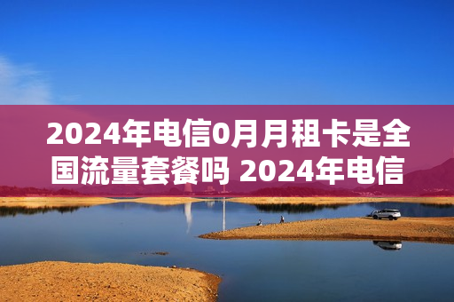 2024年电信0月月租卡是全国流量套餐吗 2024年电信0月月租卡是全国流量套餐吗为什么