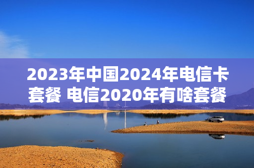 2023年中国2024年电信卡套餐 电信2020年有啥套餐