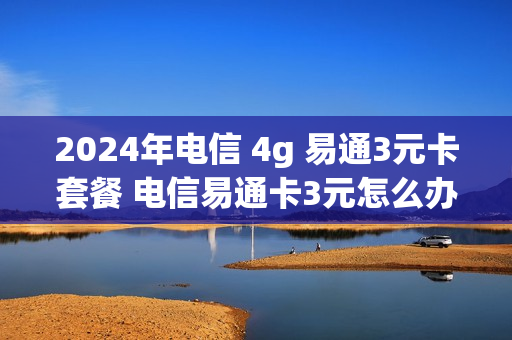 2024年电信 4g 易通3元卡套餐 电信易通卡3元怎么办理