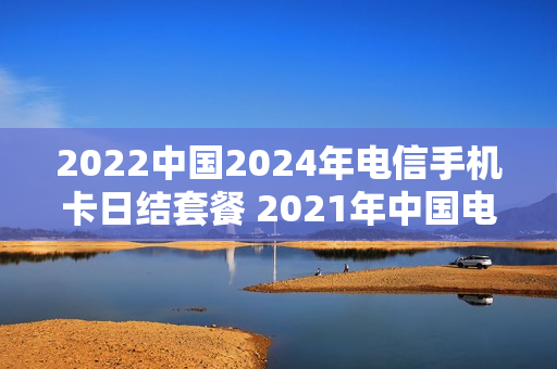 2022中国2024年电信手机卡日结套餐 2021年中国电信手机套餐