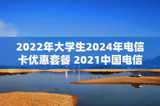 2022年大学生2024年电信卡优惠套餐 2021中国电信大学生校园套餐