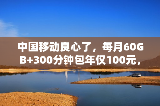 中国移动良心了，每月60GB+300分钟包年仅100元，这一类人可办理